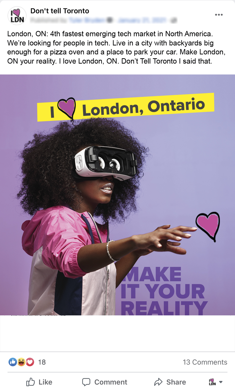 December4_Dont_Tell_Toronto_Facebook_Mockups2 An image of a Facebook ad for Don't Tell Toronto. A woman with VR goggles, a banner that reads I Love London Ontario, and a headline that reads: Make it your reality. The copy for the Facebook post reads: London, ON: 4th fastest emerging tech market in North America. We’re looking for people in tech. Live in a city with backyards big enough for a pizza oven and a place to park your car. Make London, ON your reality. I love London, ON. Don’t Tell Toronto I said that.