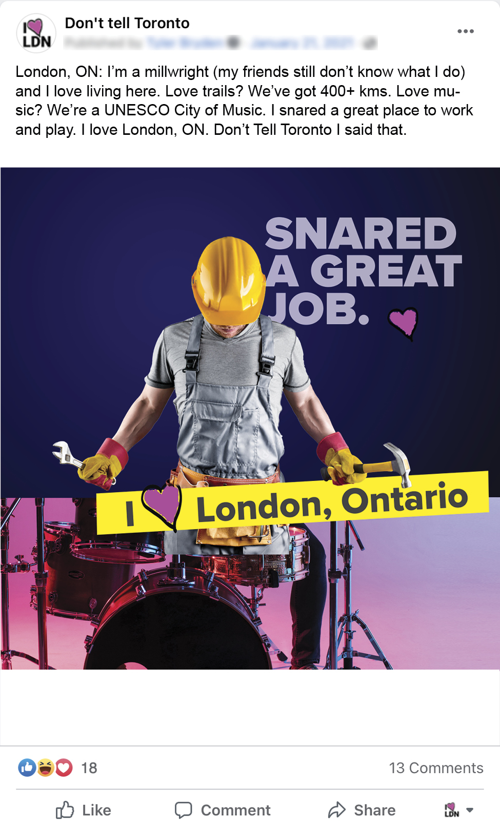 December4_Dont_Tell_Toronto_Facebook_Mockups7 An image of a Facebook ad for Don't Tell Toronto. An image of a man wearing a hardhat, with a wrench and a hammer in either hand on the tophalf and the bottom half is a set of drums that he appears to be hitting, a banner that reads I Love London Ontario, and a headline that reads: Snared a great job. The copy for the facebook post reads: London, ON: I’m a millwright (my friends still don’t know what I do) and I love living here. Love trails? We’ve got 400+ kms. Love music? We’re a UNESCO City of Music. I snared a great place to work and play. I love London, ON. Don’t Tell Toronto I said that.